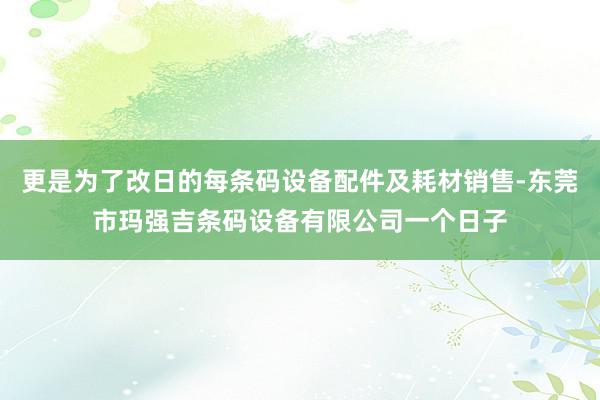 更是为了改日的每条码设备配件及耗材销售-东莞市玛强吉条码设备有限公司一个日子